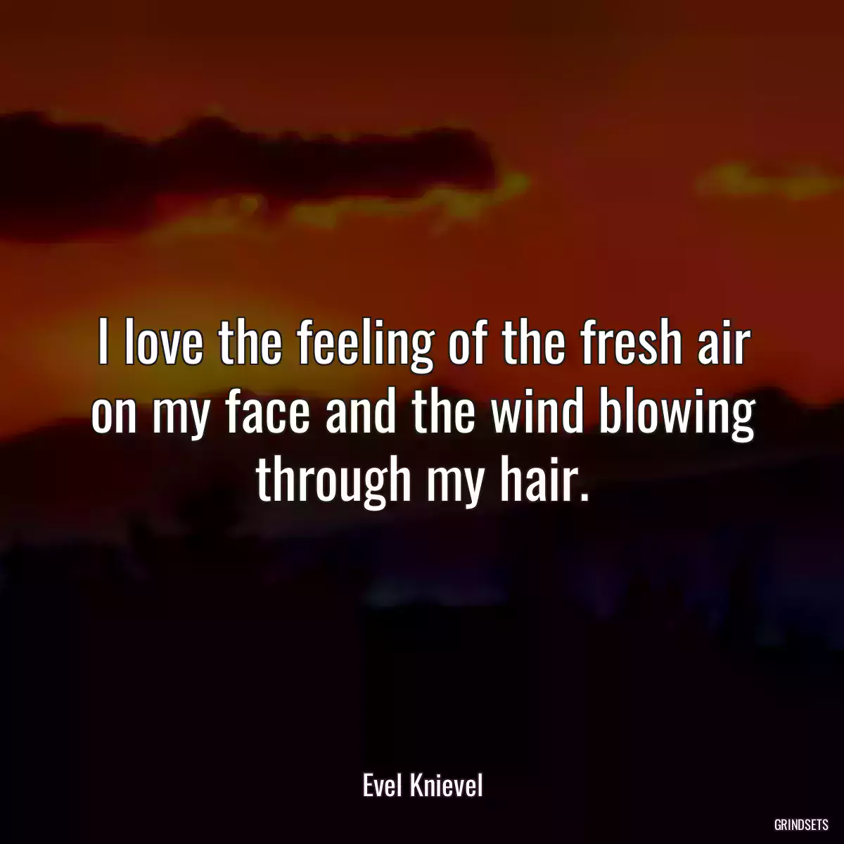 I love the feeling of the fresh air on my face and the wind blowing through my hair.