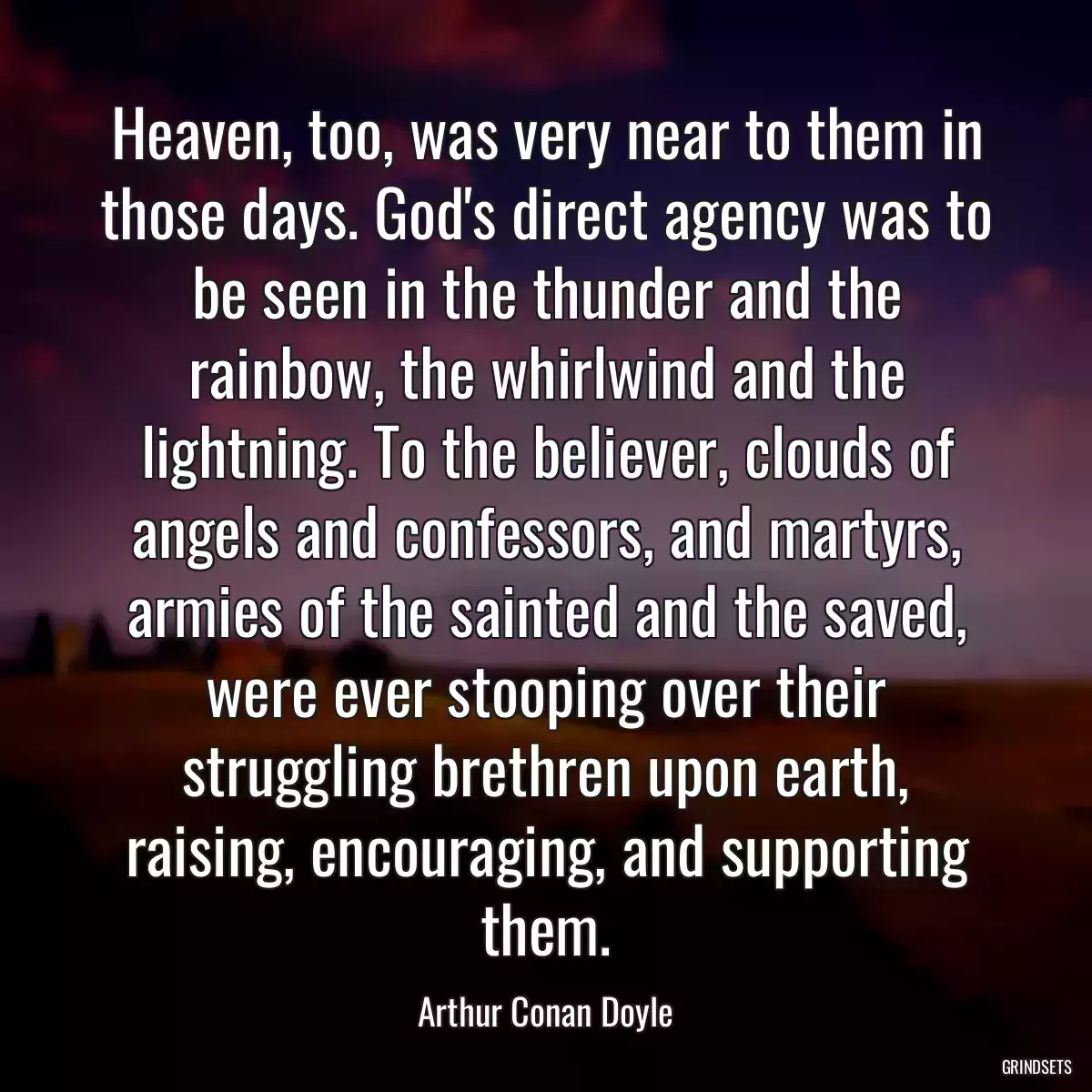 Heaven, too, was very near to them in those days. God\'s direct agency was to be seen in the thunder and the rainbow, the whirlwind and the lightning. To the believer, clouds of angels and confessors, and martyrs, armies of the sainted and the saved, were ever stooping over their struggling brethren upon earth, raising, encouraging, and supporting them.