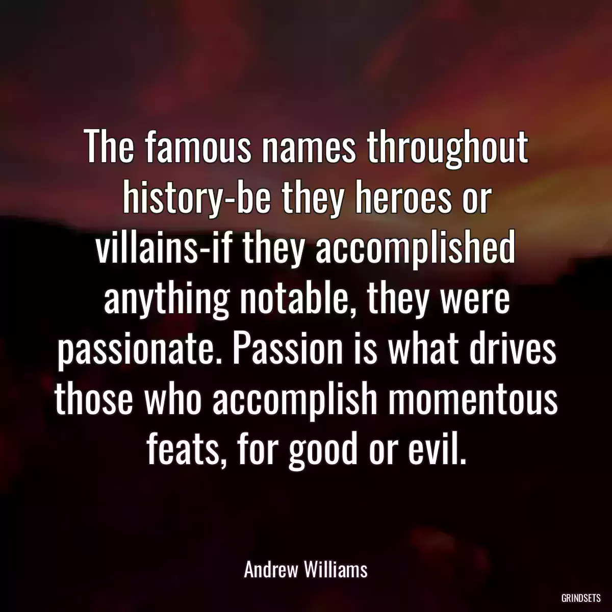 The famous names throughout history-be they heroes or villains-if they accomplished anything notable, they were passionate. Passion is what drives those who accomplish momentous feats, for good or evil.