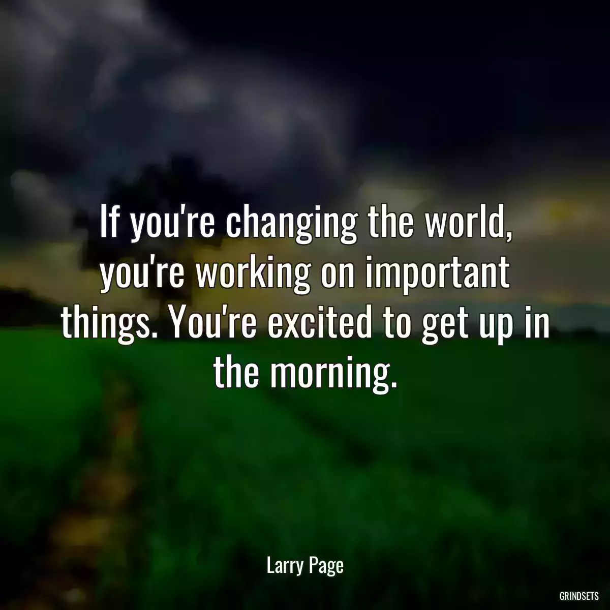 If you\'re changing the world, you\'re working on important things. You\'re excited to get up in the morning.