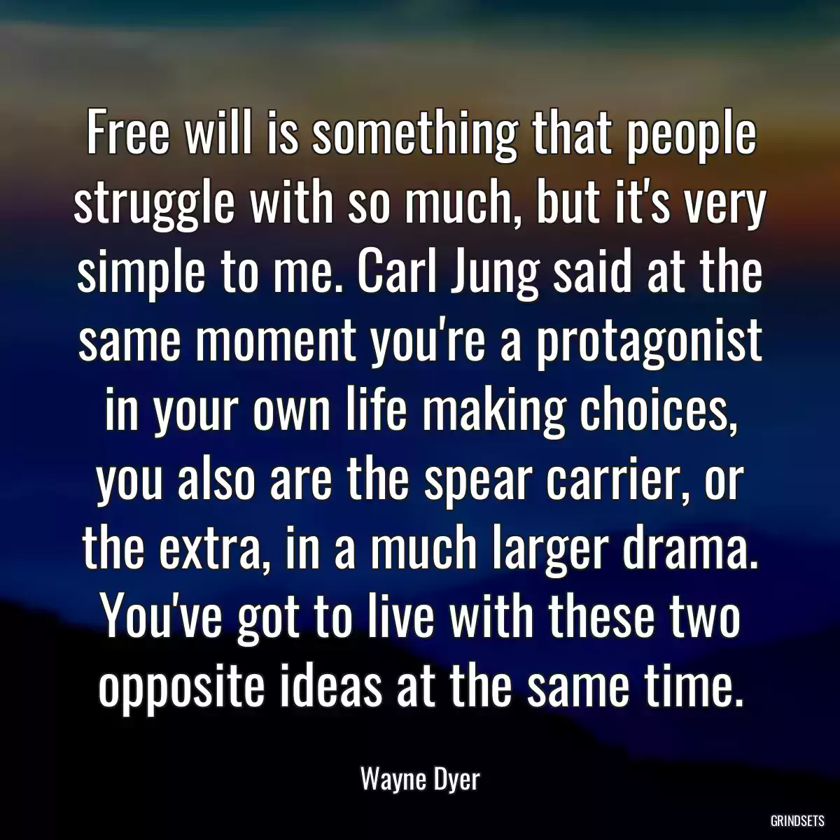 Free will is something that people struggle with so much, but it\'s very simple to me. Carl Jung said at the same moment you\'re a protagonist in your own life making choices, you also are the spear carrier, or the extra, in a much larger drama. You\'ve got to live with these two opposite ideas at the same time.