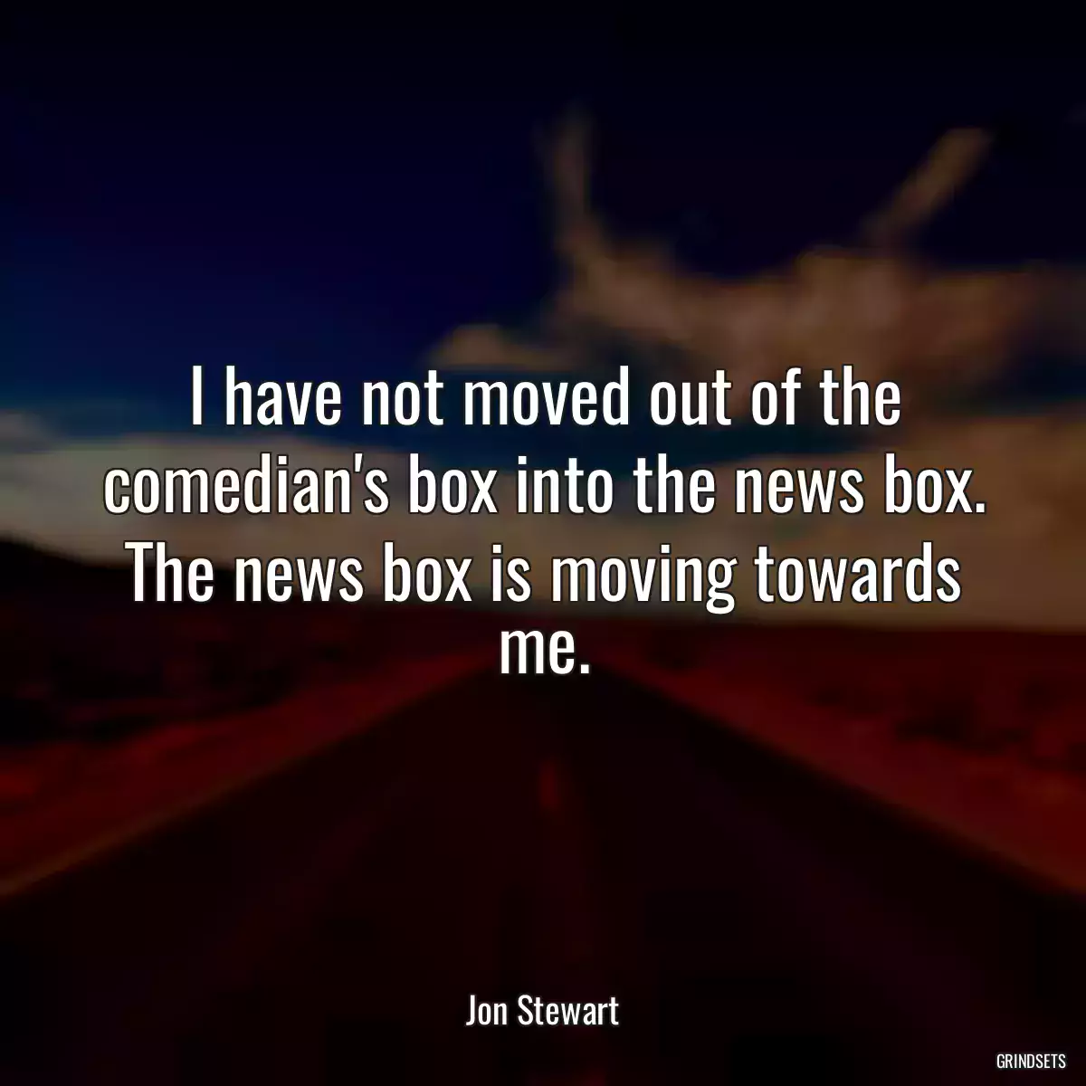 I have not moved out of the comedian\'s box into the news box. The news box is moving towards me.