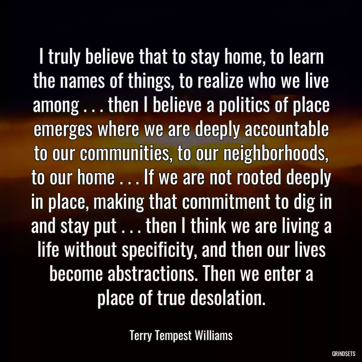 I truly believe that to stay home, to learn the names of things, to realize who we live among . . . then I believe a politics of place emerges where we are deeply accountable to our communities, to our neighborhoods, to our home . . . If we are not rooted deeply in place, making that commitment to dig in and stay put . . . then I think we are living a life without specificity, and then our lives become abstractions. Then we enter a place of true desolation.