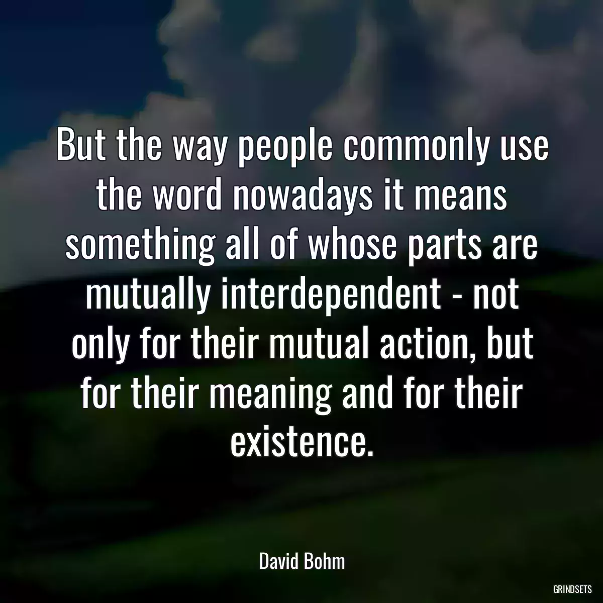 But the way people commonly use the word nowadays it means something all of whose parts are mutually interdependent - not only for their mutual action, but for their meaning and for their existence.