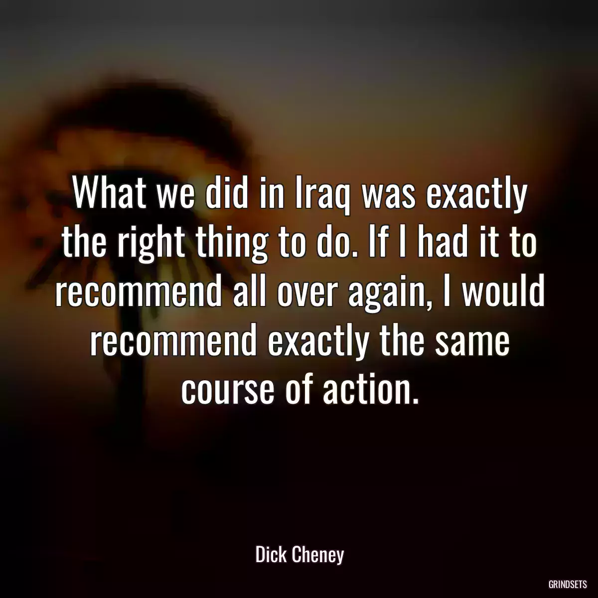 What we did in Iraq was exactly the right thing to do. If I had it to recommend all over again, I would recommend exactly the same course of action.