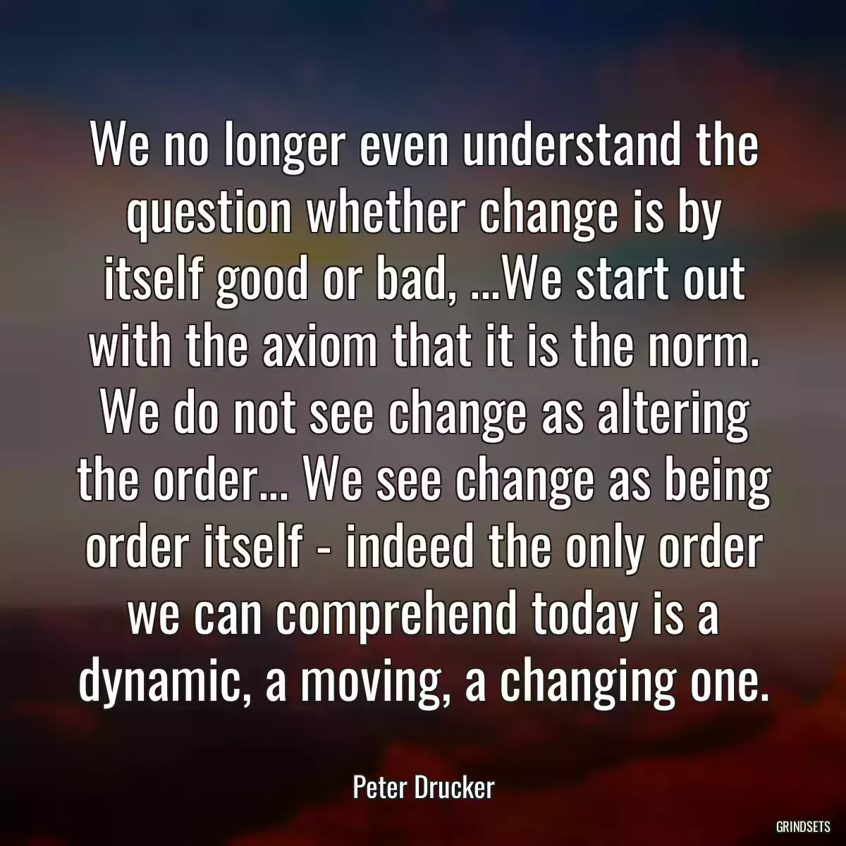 We no longer even understand the question whether change is by itself good or bad, ...We start out with the axiom that it is the norm. We do not see change as altering the order... We see change as being order itself - indeed the only order we can comprehend today is a dynamic, a moving, a changing one.