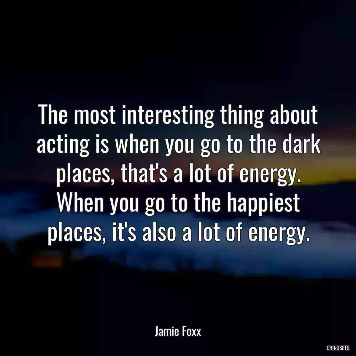 The most interesting thing about acting is when you go to the dark places, that\'s a lot of energy. When you go to the happiest places, it\'s also a lot of energy.