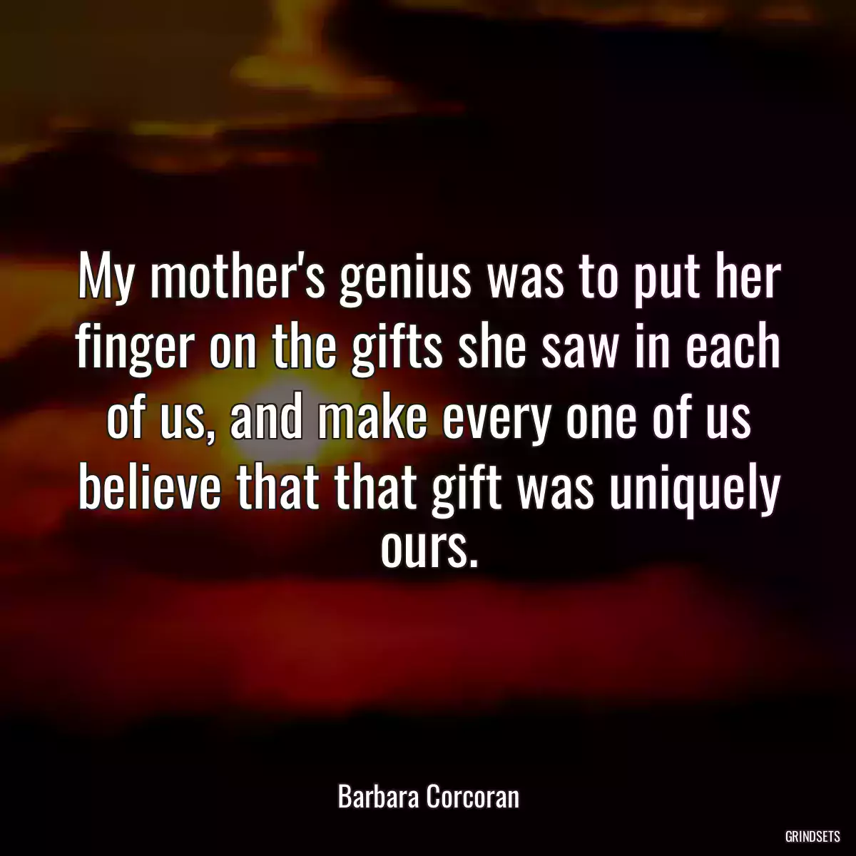 My mother\'s genius was to put her finger on the gifts she saw in each of us, and make every one of us believe that that gift was uniquely ours.