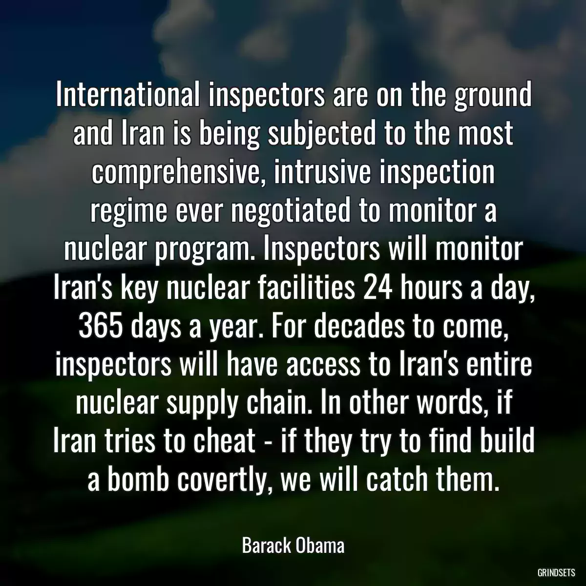 International inspectors are on the ground and Iran is being subjected to the most comprehensive, intrusive inspection regime ever negotiated to monitor a nuclear program. Inspectors will monitor Iran\'s key nuclear facilities 24 hours a day, 365 days a year. For decades to come, inspectors will have access to Iran\'s entire nuclear supply chain. In other words, if Iran tries to cheat - if they try to find build a bomb covertly, we will catch them.