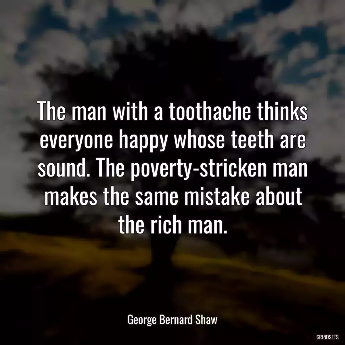 The man with a toothache thinks everyone happy whose teeth are sound. The poverty-stricken man makes the same mistake about the rich man.