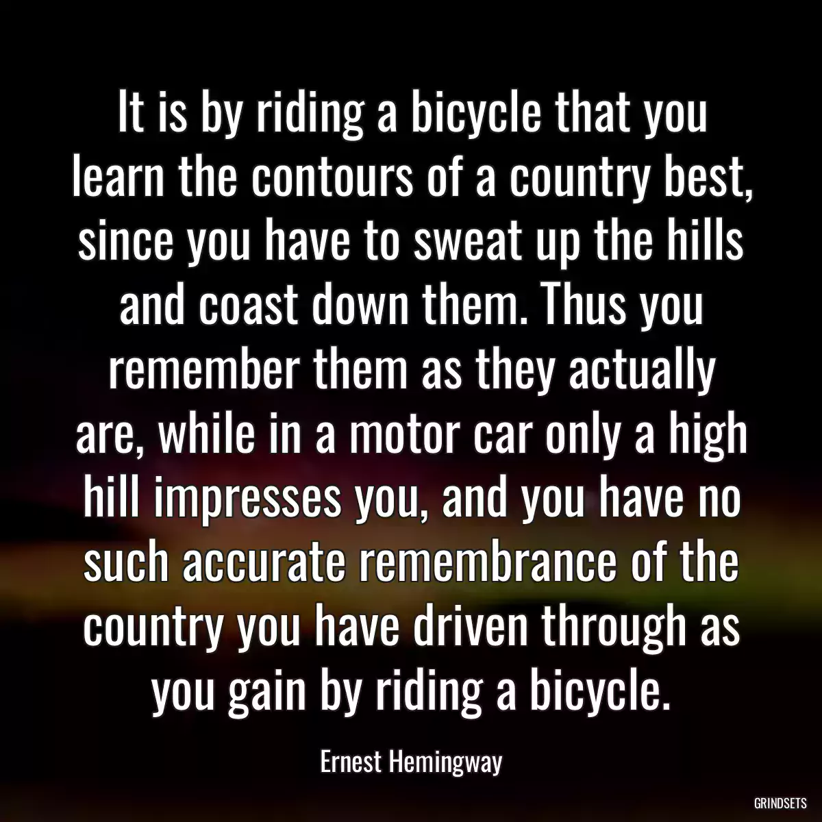 It is by riding a bicycle that you learn the contours of a country best, since you have to sweat up the hills and coast down them. Thus you remember them as they actually are, while in a motor car only a high hill impresses you, and you have no such accurate remembrance of the country you have driven through as you gain by riding a bicycle.