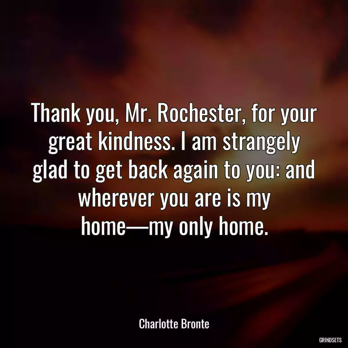 Thank you, Mr. Rochester, for your great kindness. I am strangely glad to get back again to you: and wherever you are is my home—my only home.