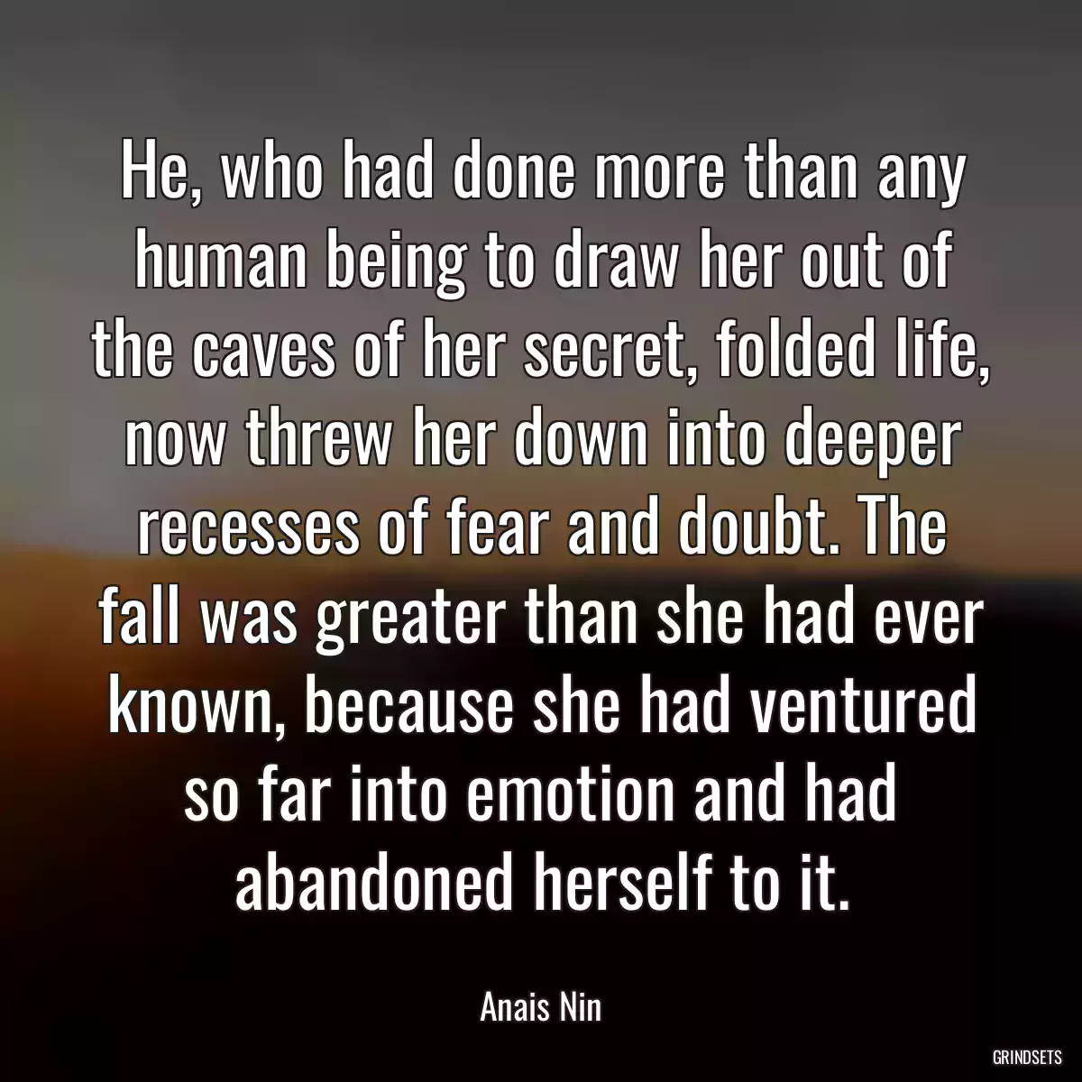 He, who had done more than any human being to draw her out of the caves of her secret, folded life, now threw her down into deeper recesses of fear and doubt. The fall was greater than she had ever known, because she had ventured so far into emotion and had abandoned herself to it.