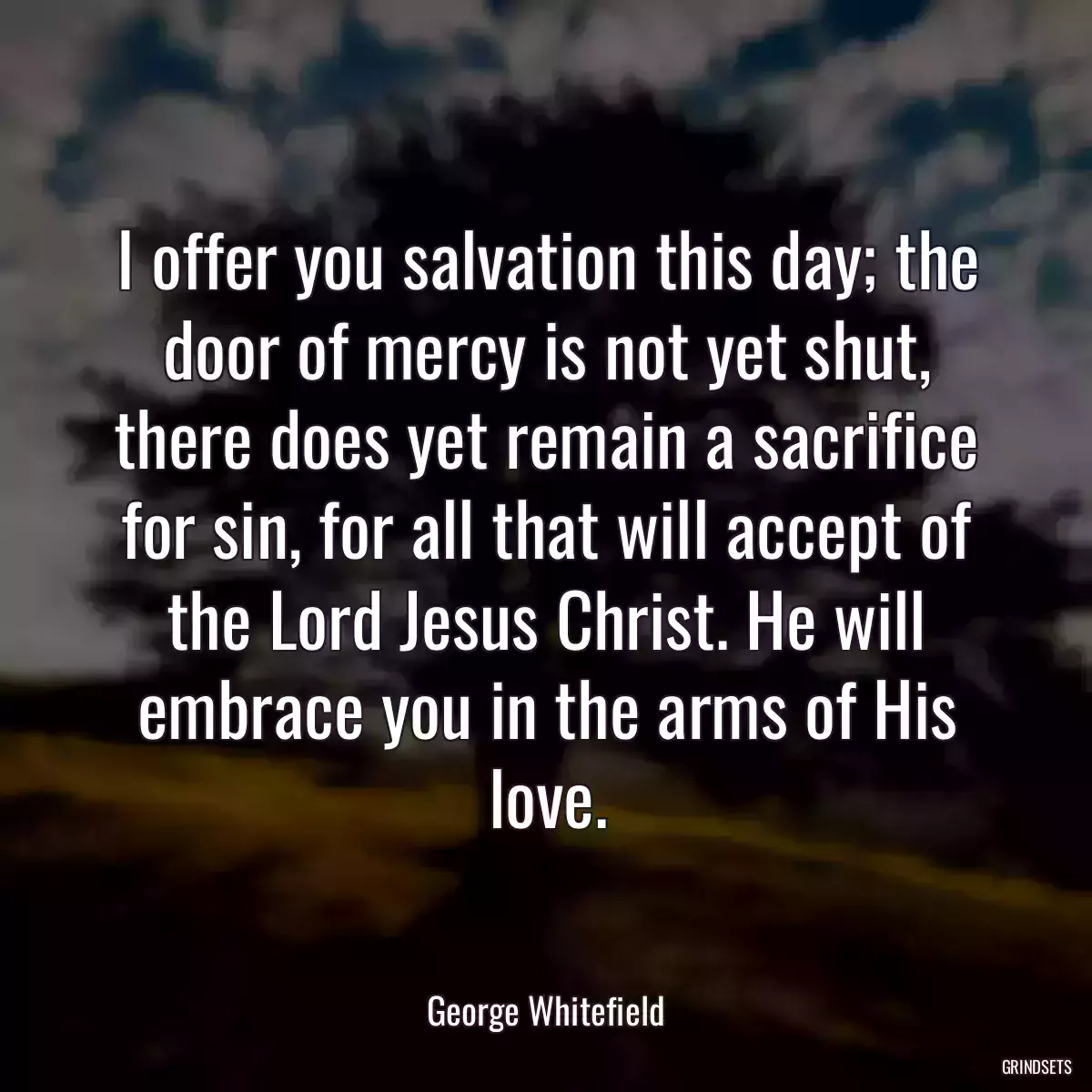 I offer you salvation this day; the door of mercy is not yet shut, there does yet remain a sacrifice for sin, for all that will accept of the Lord Jesus Christ. He will embrace you in the arms of His love.