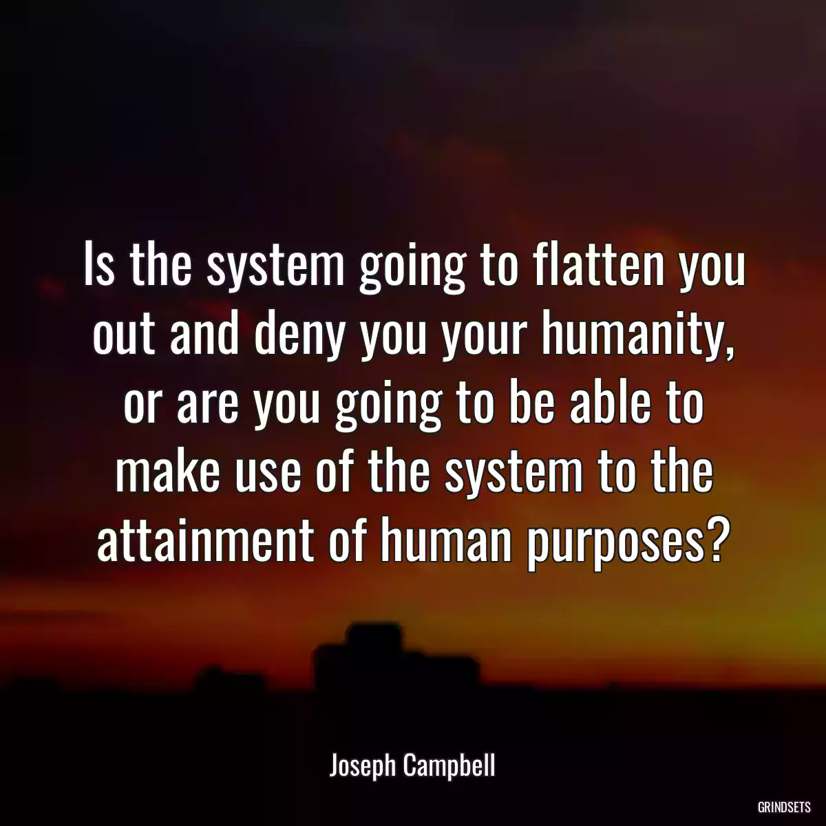 Is the system going to flatten you out and deny you your humanity, or are you going to be able to make use of the system to the attainment of human purposes?