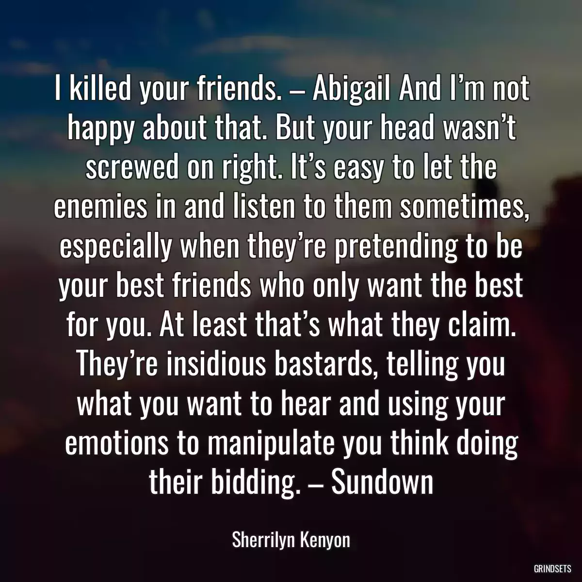 I killed your friends. – Abigail And I’m not happy about that. But your head wasn’t screwed on right. It’s easy to let the enemies in and listen to them sometimes, especially when they’re pretending to be your best friends who only want the best for you. At least that’s what they claim. They’re insidious bastards, telling you what you want to hear and using your emotions to manipulate you think doing their bidding. – Sundown