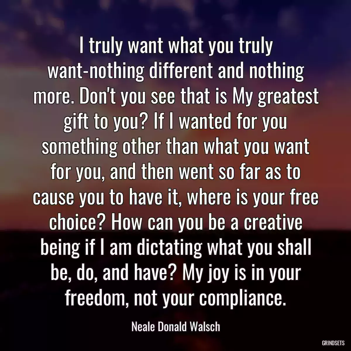 I truly want what you truly want-nothing different and nothing more. Don\'t you see that is My greatest gift to you? If I wanted for you something other than what you want for you, and then went so far as to cause you to have it, where is your free choice? How can you be a creative being if I am dictating what you shall be, do, and have? My joy is in your freedom, not your compliance.