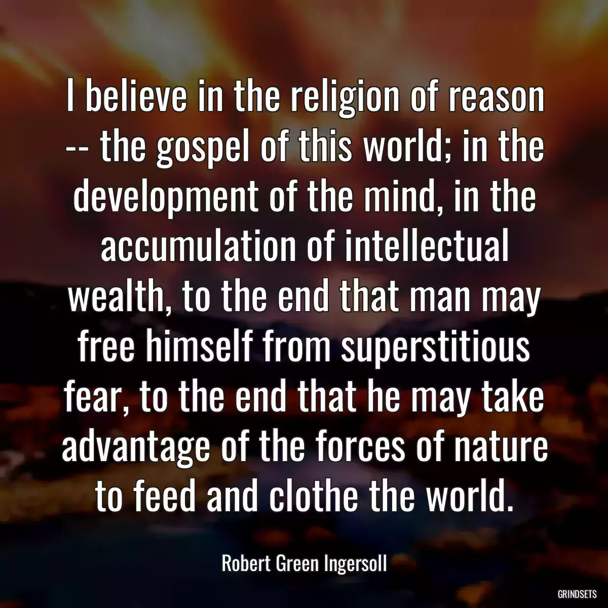 I believe in the religion of reason -- the gospel of this world; in the development of the mind, in the accumulation of intellectual wealth, to the end that man may free himself from superstitious fear, to the end that he may take advantage of the forces of nature to feed and clothe the world.