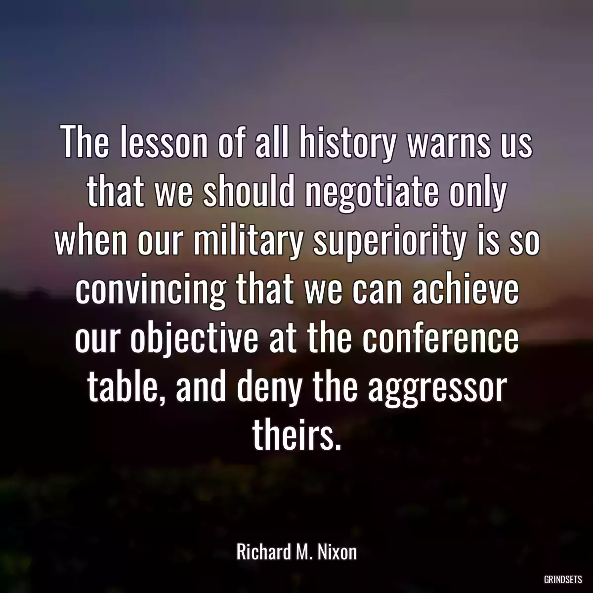 The lesson of all history warns us that we should negotiate only when our military superiority is so convincing that we can achieve our objective at the conference table, and deny the aggressor theirs.