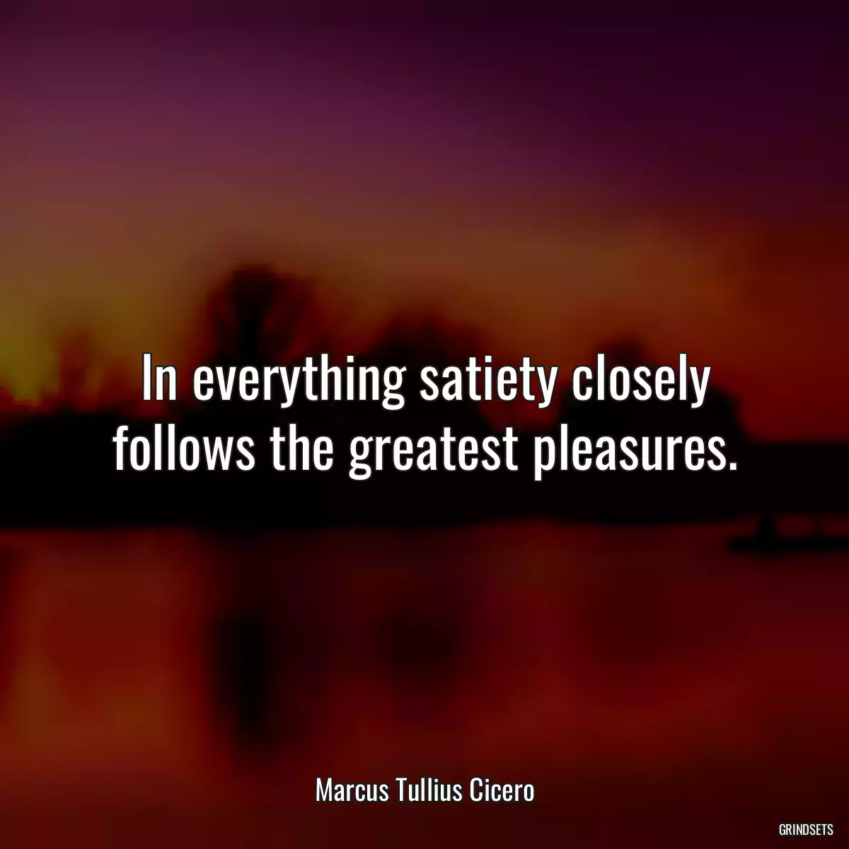 In everything satiety closely follows the greatest pleasures.