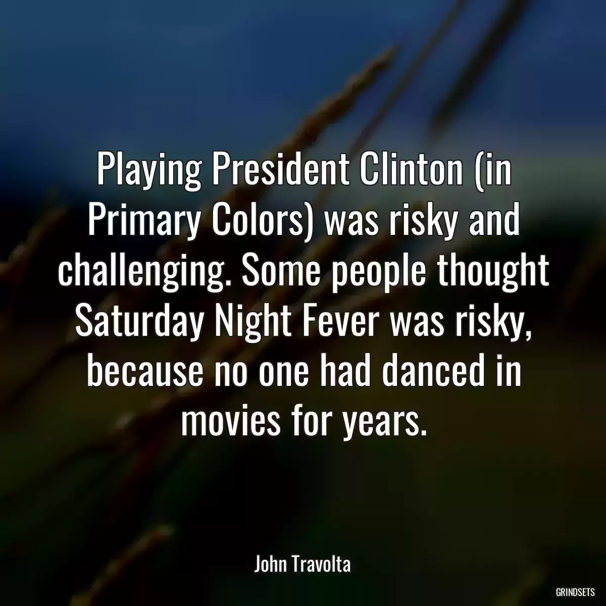 Playing President Clinton (in Primary Colors) was risky and challenging. Some people thought Saturday Night Fever was risky, because no one had danced in movies for years.