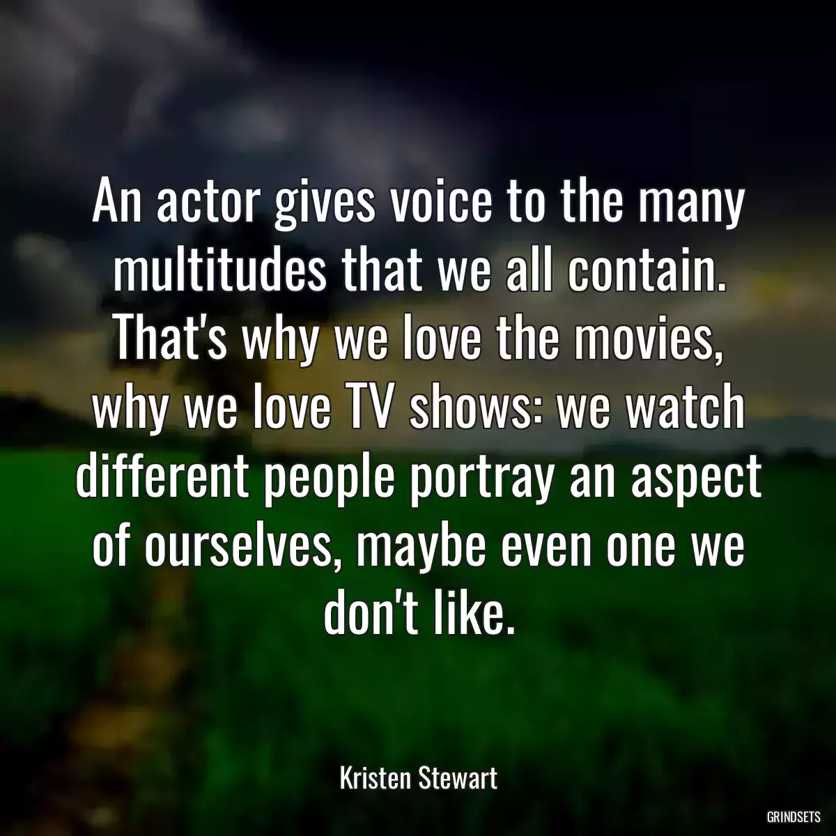 An actor gives voice to the many multitudes that we all contain. That\'s why we love the movies, why we love TV shows: we watch different people portray an aspect of ourselves, maybe even one we don\'t like.