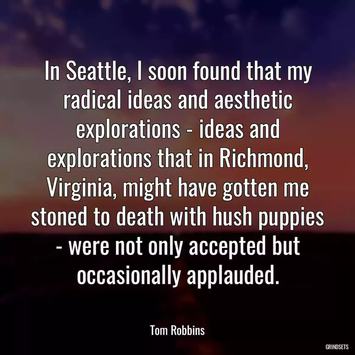 In Seattle, I soon found that my radical ideas and aesthetic explorations - ideas and explorations that in Richmond, Virginia, might have gotten me stoned to death with hush puppies - were not only accepted but occasionally applauded.