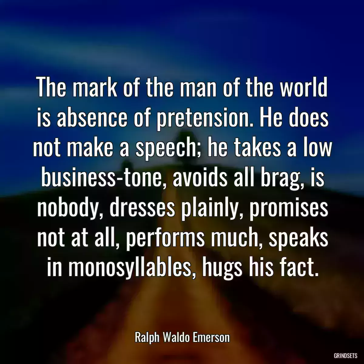 The mark of the man of the world is absence of pretension. He does not make a speech; he takes a low business-tone, avoids all brag, is nobody, dresses plainly, promises not at all, performs much, speaks in monosyllables, hugs his fact.