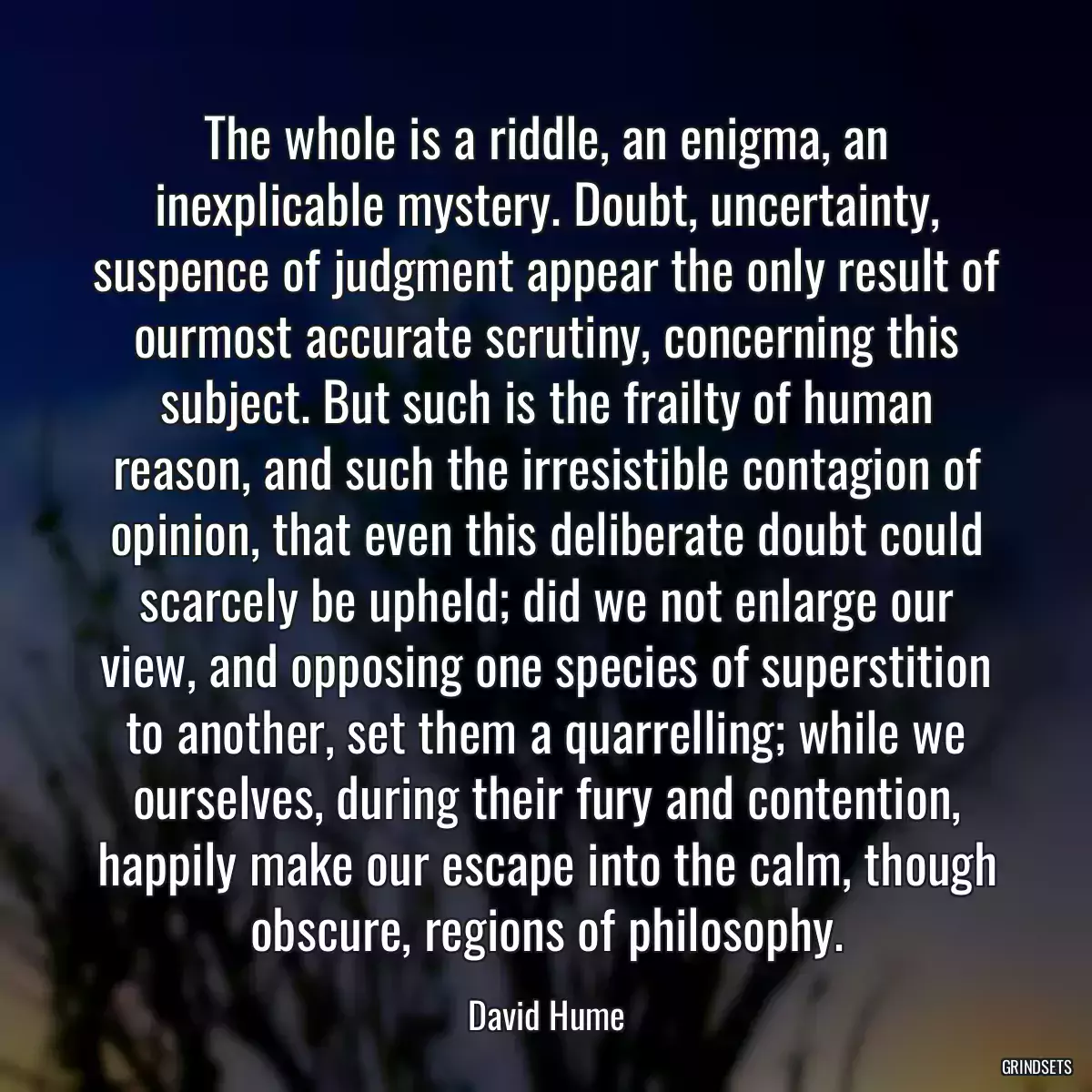 The whole is a riddle, an enigma, an inexplicable mystery. Doubt, uncertainty, suspence of judgment appear the only result of ourmost accurate scrutiny, concerning this subject. But such is the frailty of human reason, and such the irresistible contagion of opinion, that even this deliberate doubt could scarcely be upheld; did we not enlarge our view, and opposing one species of superstition to another, set them a quarrelling; while we ourselves, during their fury and contention, happily make our escape into the calm, though obscure, regions of philosophy.