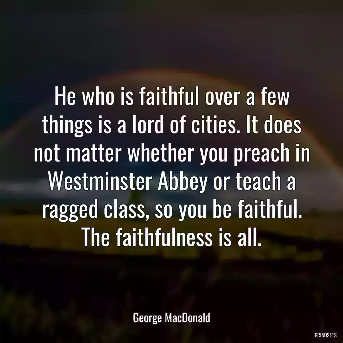 He who is faithful over a few things is a lord of cities. It does not matter whether you preach in Westminster Abbey or teach a ragged class, so you be faithful. The faithfulness is all.