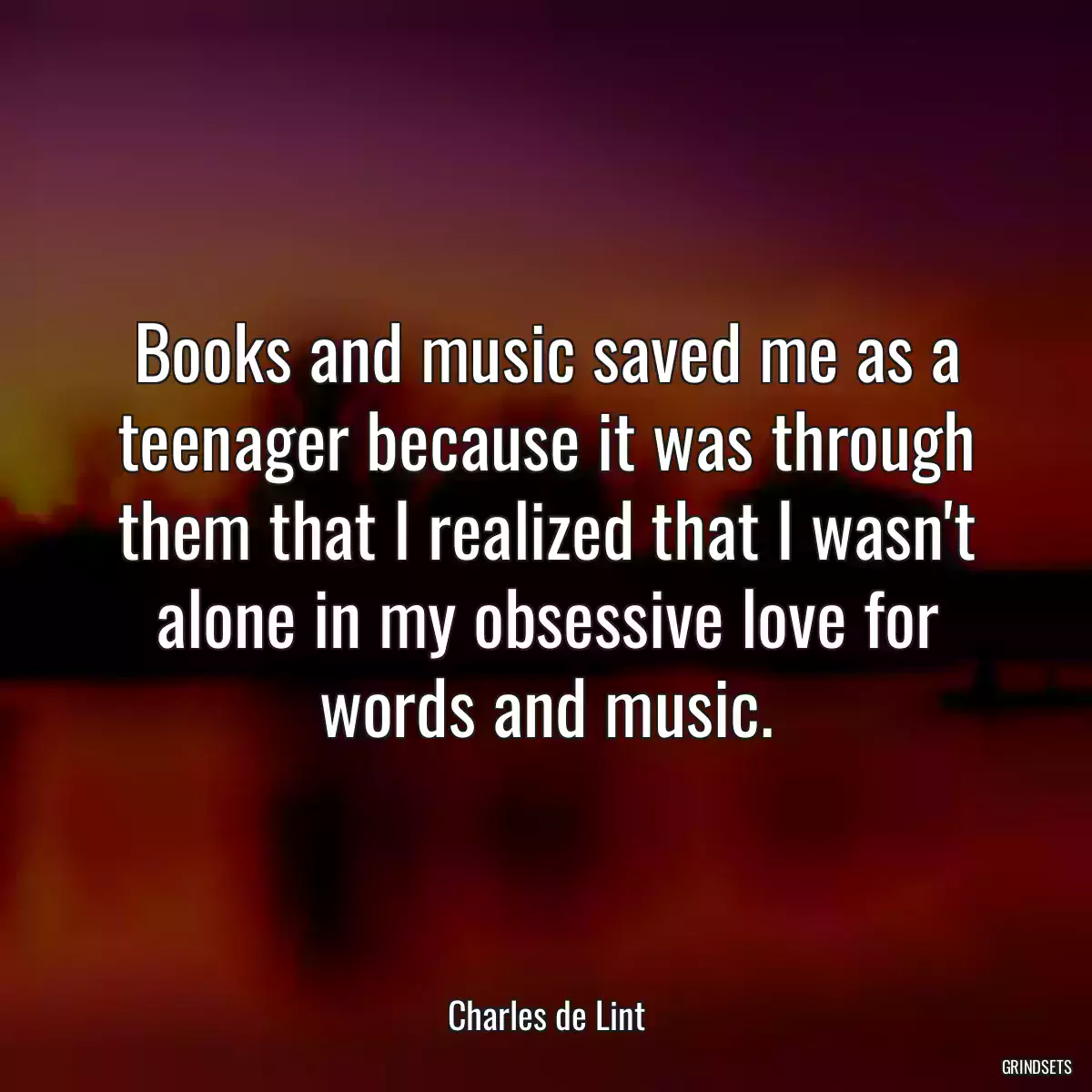 Books and music saved me as a teenager because it was through them that I realized that I wasn\'t alone in my obsessive love for words and music.