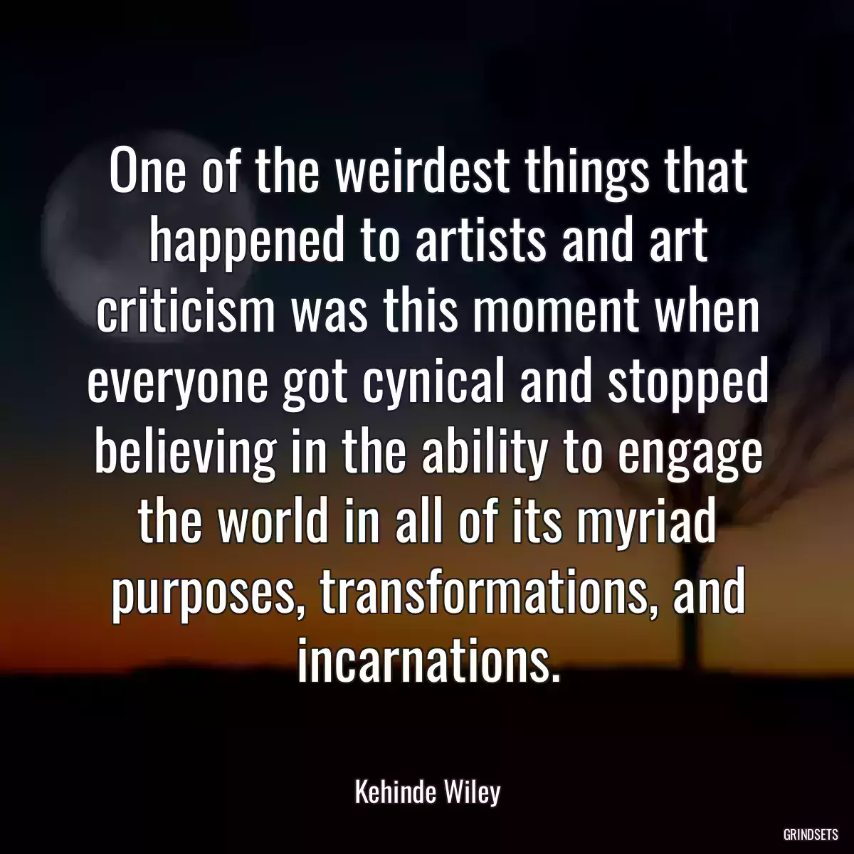 One of the weirdest things that happened to artists and art criticism was this moment when everyone got cynical and stopped believing in the ability to engage the world in all of its myriad purposes, transformations, and incarnations.