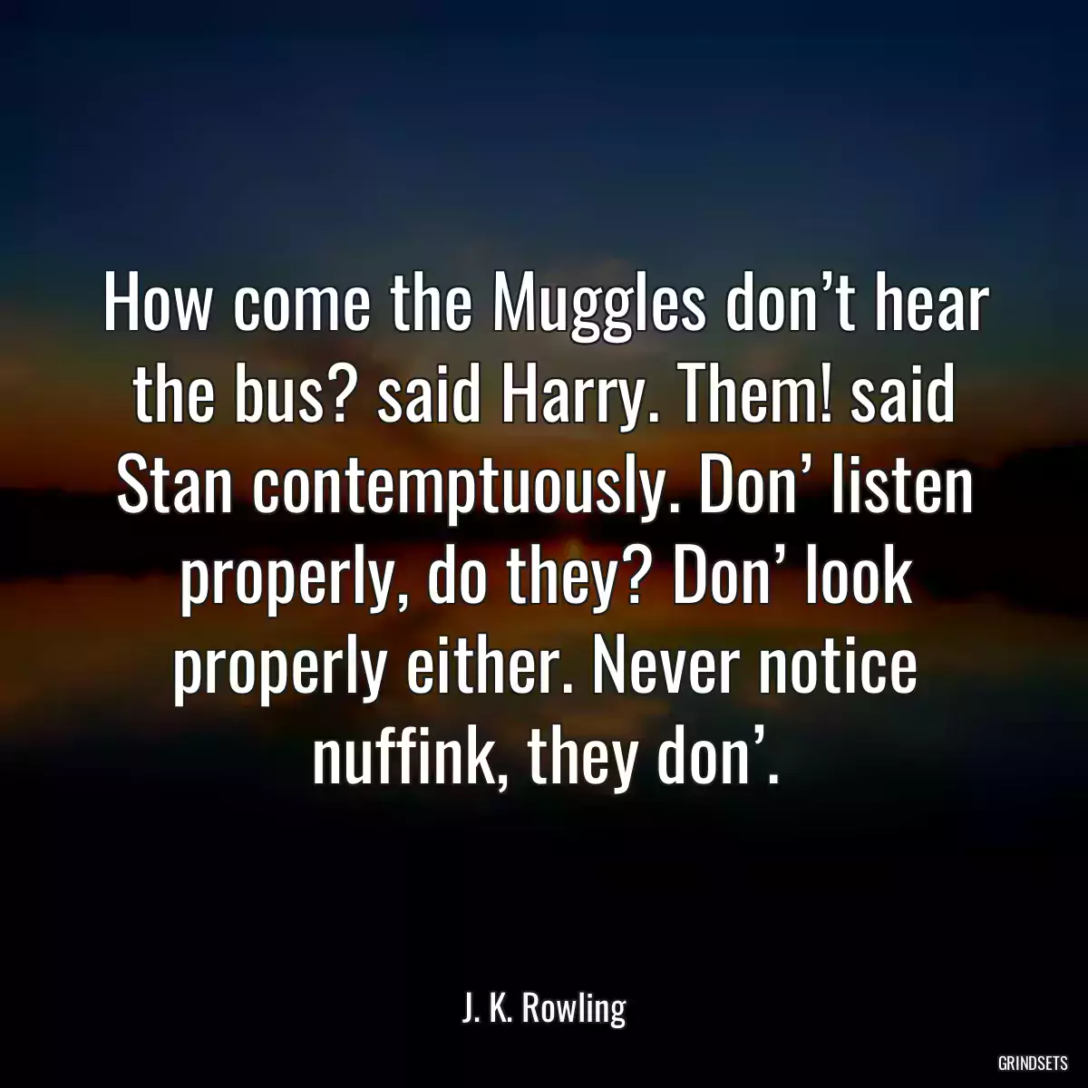 How come the Muggles don’t hear the bus? said Harry. Them! said Stan contemptuously. Don’ listen properly, do they? Don’ look properly either. Never notice nuffink, they don’.