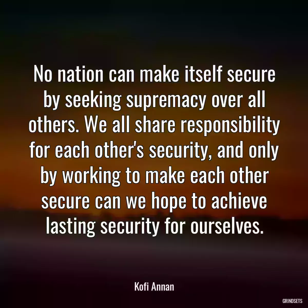 No nation can make itself secure by seeking supremacy over all others. We all share responsibility for each other\'s security, and only by working to make each other secure can we hope to achieve lasting security for ourselves.