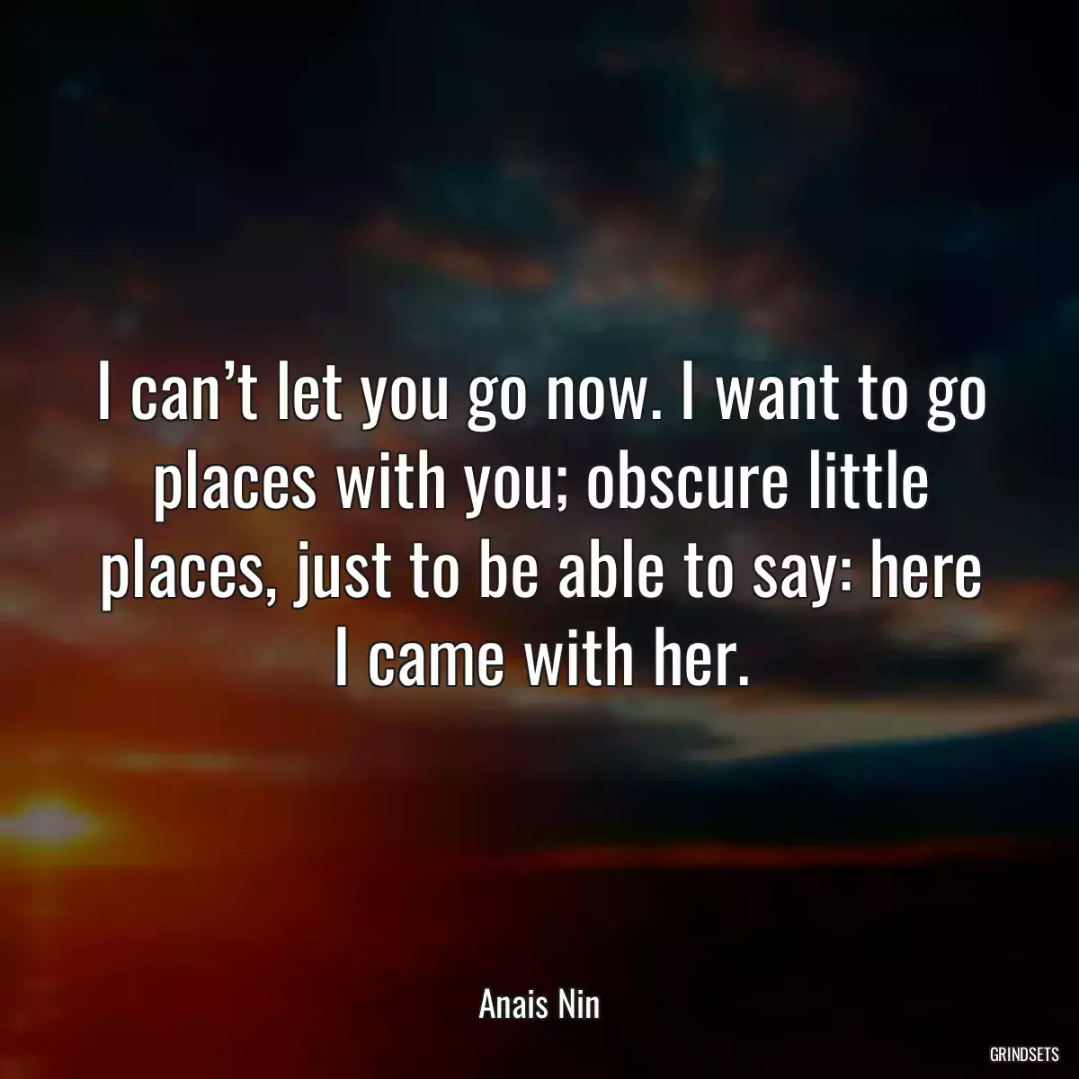 I can’t let you go now. I want to go places with you; obscure little places, just to be able to say: here I came with her.