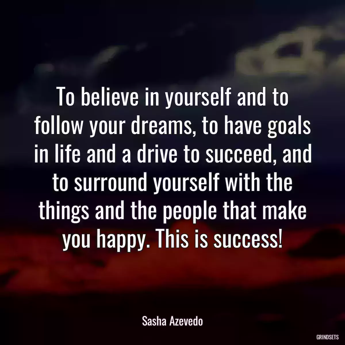 To believe in yourself and to follow your dreams, to have goals in life and a drive to succeed, and to surround yourself with the things and the people that make you happy. This is success!