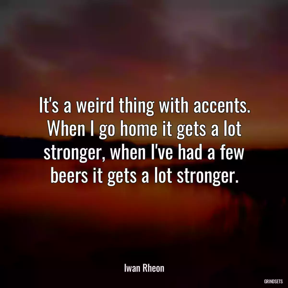 It\'s a weird thing with accents. When I go home it gets a lot stronger, when I\'ve had a few beers it gets a lot stronger.