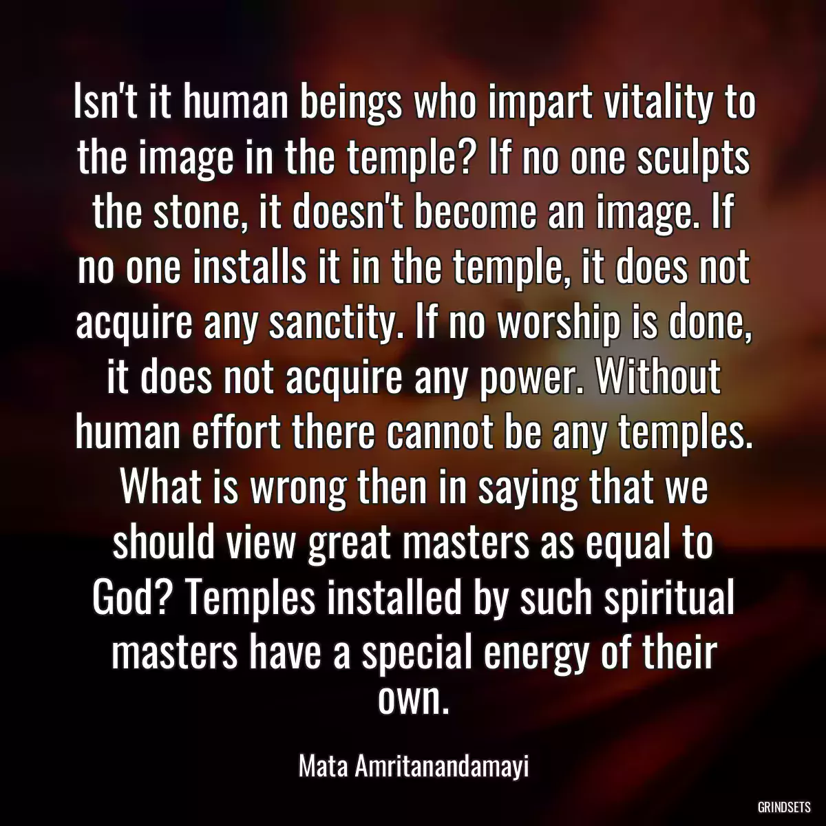 Isn\'t it human beings who impart vitality to the image in the temple? If no one sculpts the stone, it doesn\'t become an image. If no one installs it in the temple, it does not acquire any sanctity. If no worship is done, it does not acquire any power. Without human effort there cannot be any temples. What is wrong then in saying that we should view great masters as equal to God? Temples installed by such spiritual masters have a special energy of their own.