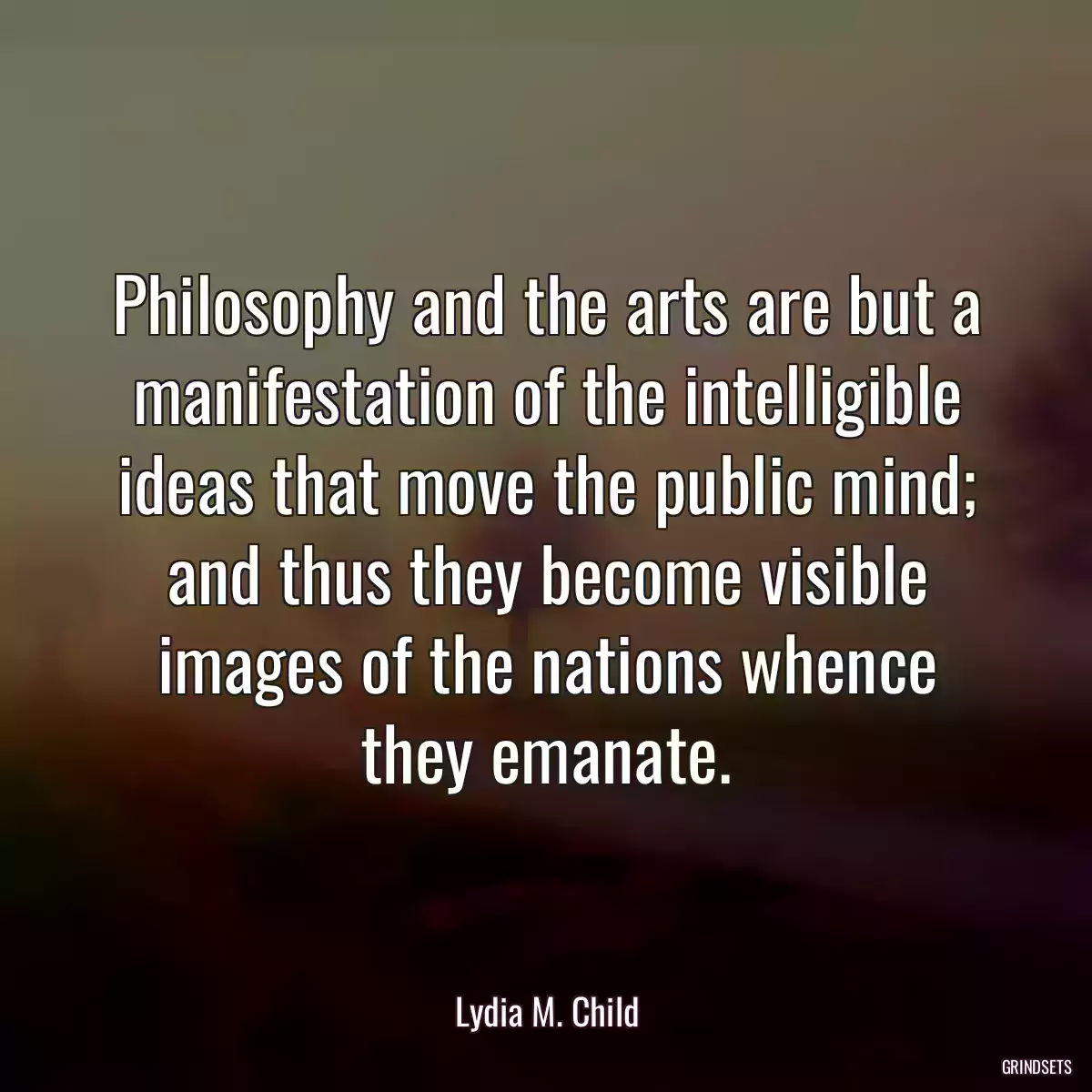 Philosophy and the arts are but a manifestation of the intelligible ideas that move the public mind; and thus they become visible images of the nations whence they emanate.