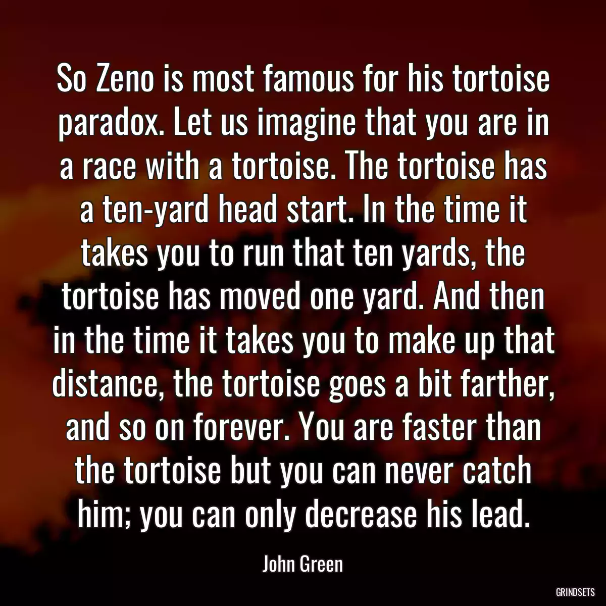 So Zeno is most famous for his tortoise paradox. Let us imagine that you are in a race with a tortoise. The tortoise has a ten-yard head start. In the time it takes you to run that ten yards, the tortoise has moved one yard. And then in the time it takes you to make up that distance, the tortoise goes a bit farther, and so on forever. You are faster than the tortoise but you can never catch him; you can only decrease his lead.