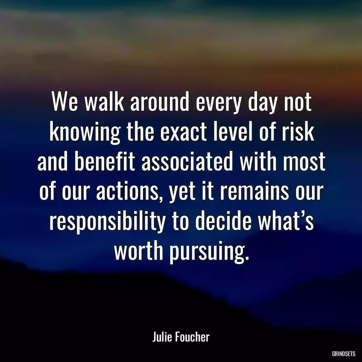 We walk around every day not knowing the exact level of risk and benefit associated with most of our actions, yet it remains our responsibility to decide what’s worth pursuing.