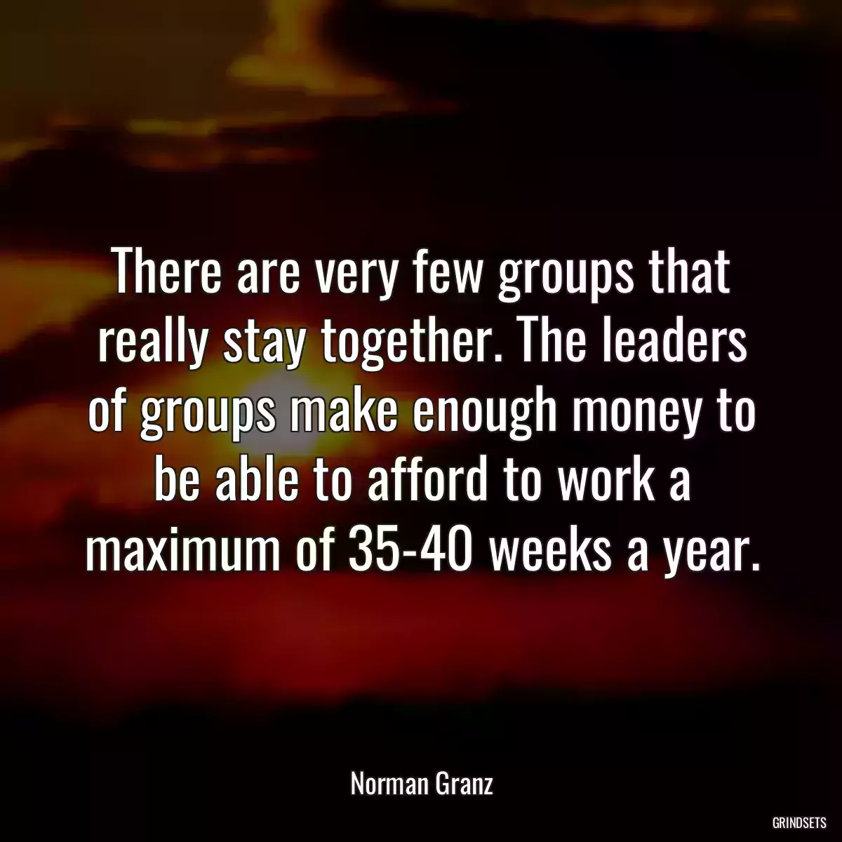 There are very few groups that really stay together. The leaders of groups make enough money to be able to afford to work a maximum of 35-40 weeks a year.