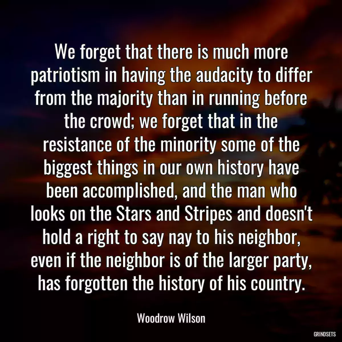 We forget that there is much more patriotism in having the audacity to differ from the majority than in running before the crowd; we forget that in the resistance of the minority some of the biggest things in our own history have been accomplished, and the man who looks on the Stars and Stripes and doesn\'t hold a right to say nay to his neighbor, even if the neighbor is of the larger party, has forgotten the history of his country.