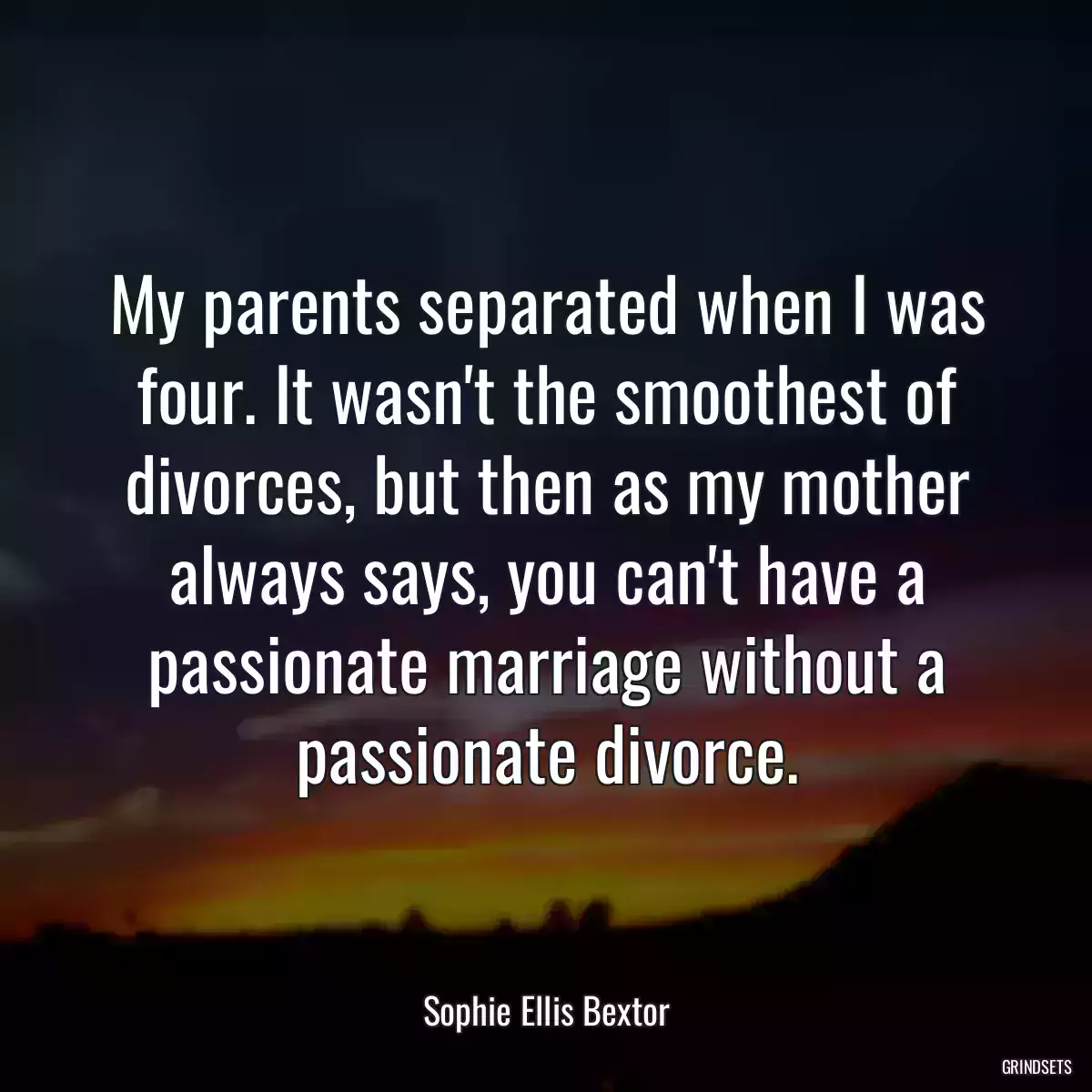 My parents separated when I was four. It wasn\'t the smoothest of divorces, but then as my mother always says, you can\'t have a passionate marriage without a passionate divorce.