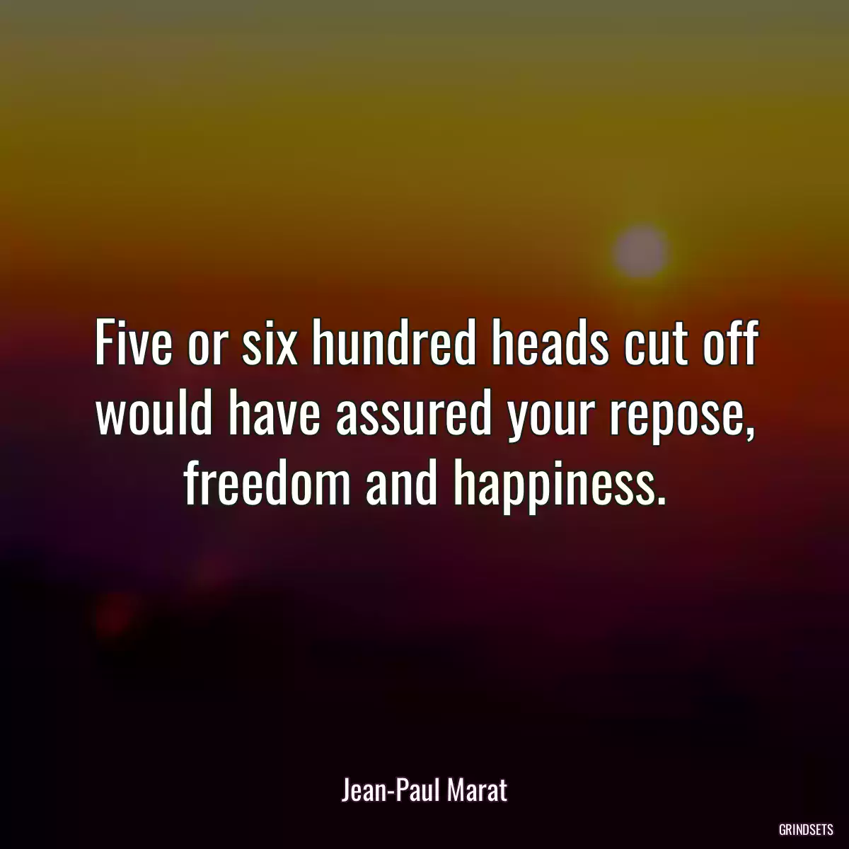 Five or six hundred heads cut off would have assured your repose, freedom and happiness.