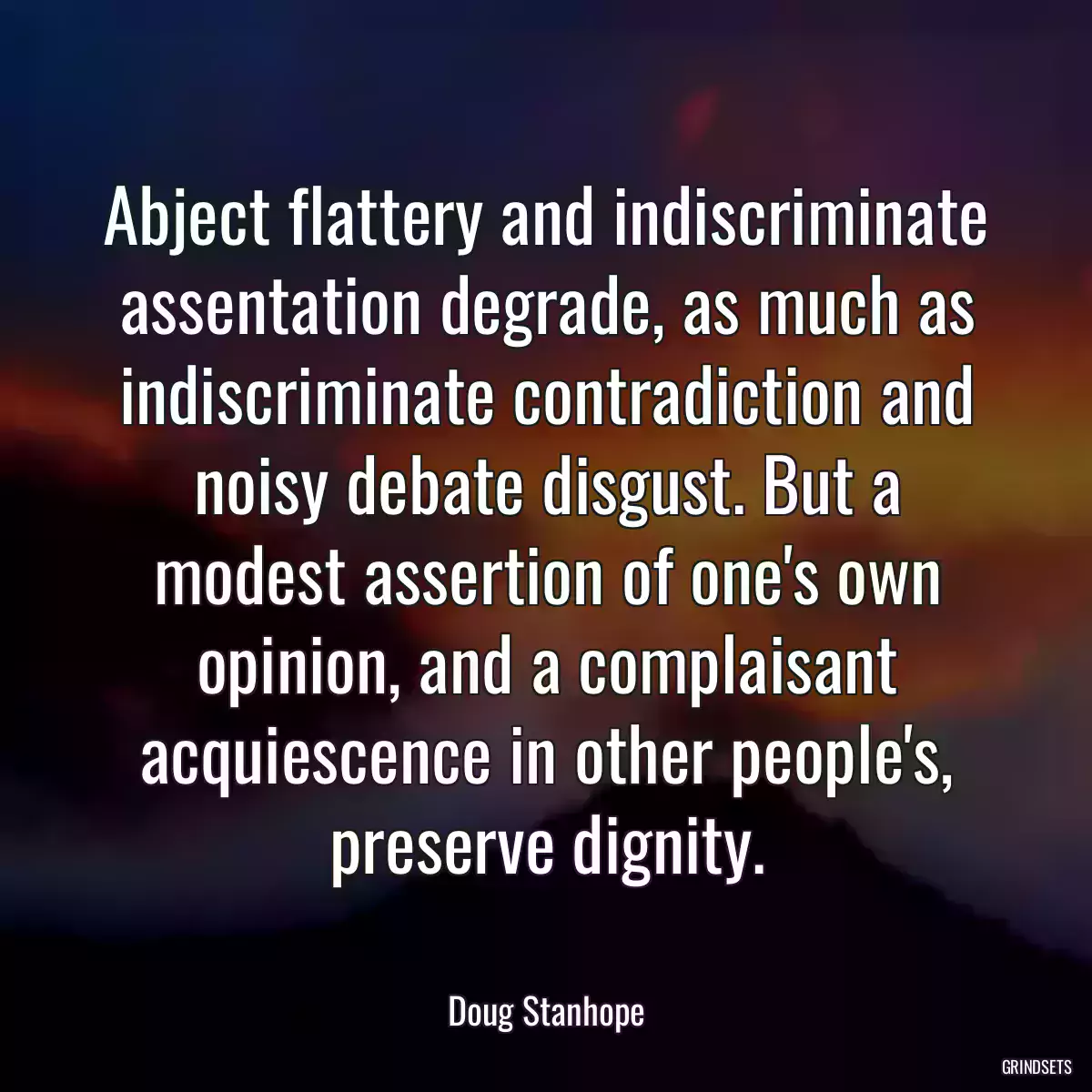 Abject flattery and indiscriminate assentation degrade, as much as indiscriminate contradiction and noisy debate disgust. But a modest assertion of one\'s own opinion, and a complaisant acquiescence in other people\'s, preserve dignity.