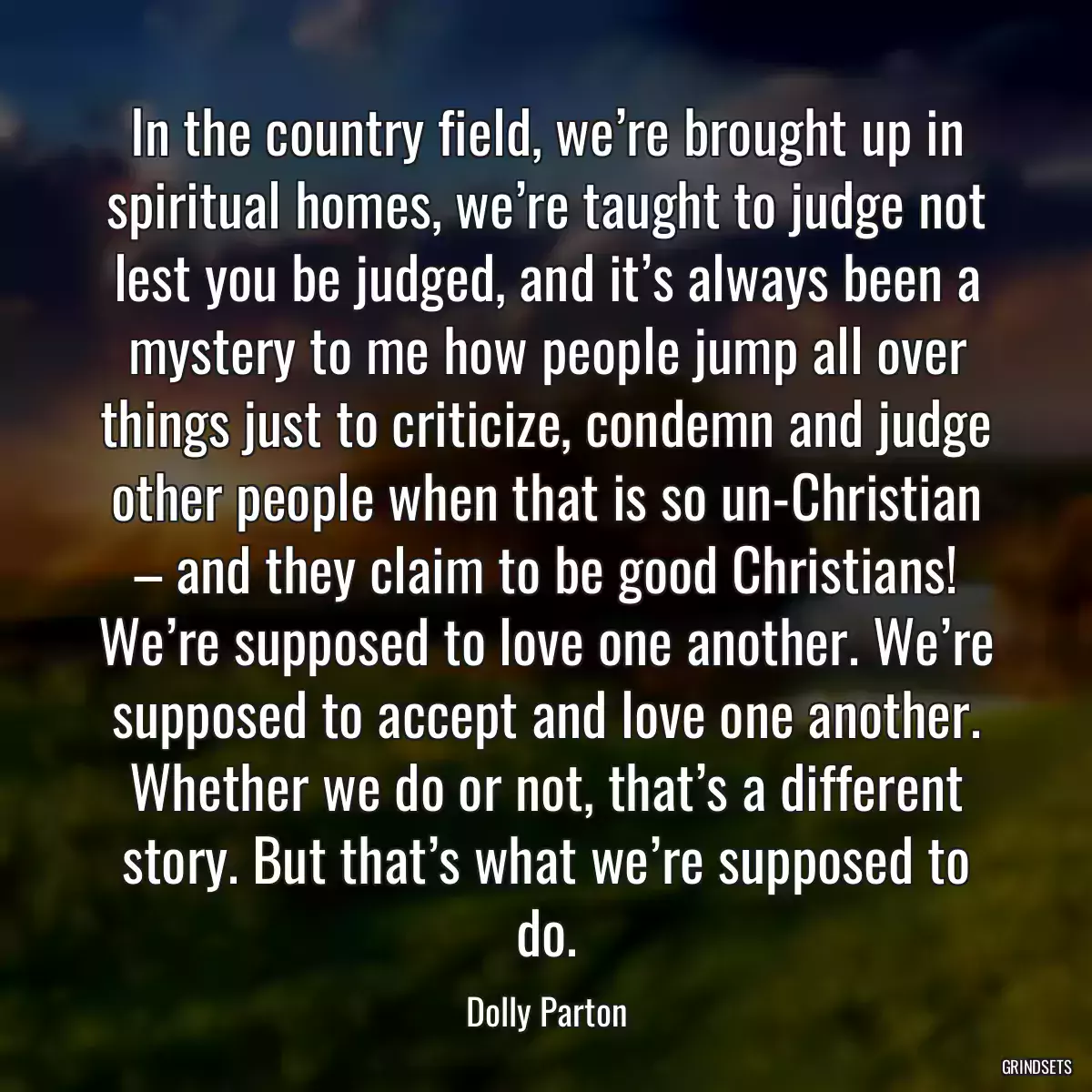 In the country field, we’re brought up in spiritual homes, we’re taught to judge not lest you be judged, and it’s always been a mystery to me how people jump all over things just to criticize, condemn and judge other people when that is so un-Christian – and they claim to be good Christians! We’re supposed to love one another. We’re supposed to accept and love one another. Whether we do or not, that’s a different story. But that’s what we’re supposed to do.