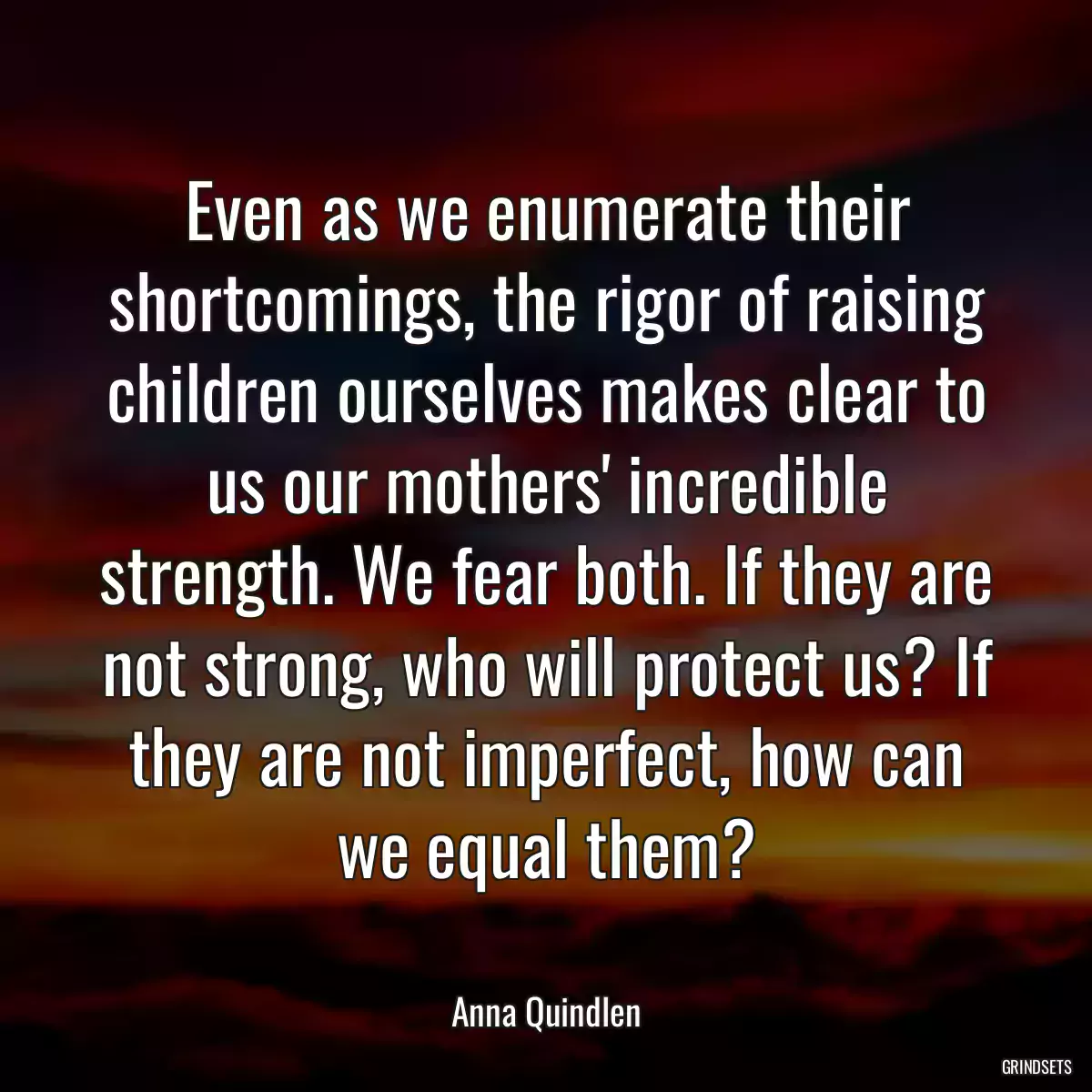 Even as we enumerate their shortcomings, the rigor of raising children ourselves makes clear to us our mothers\' incredible strength. We fear both. If they are not strong, who will protect us? If they are not imperfect, how can we equal them?