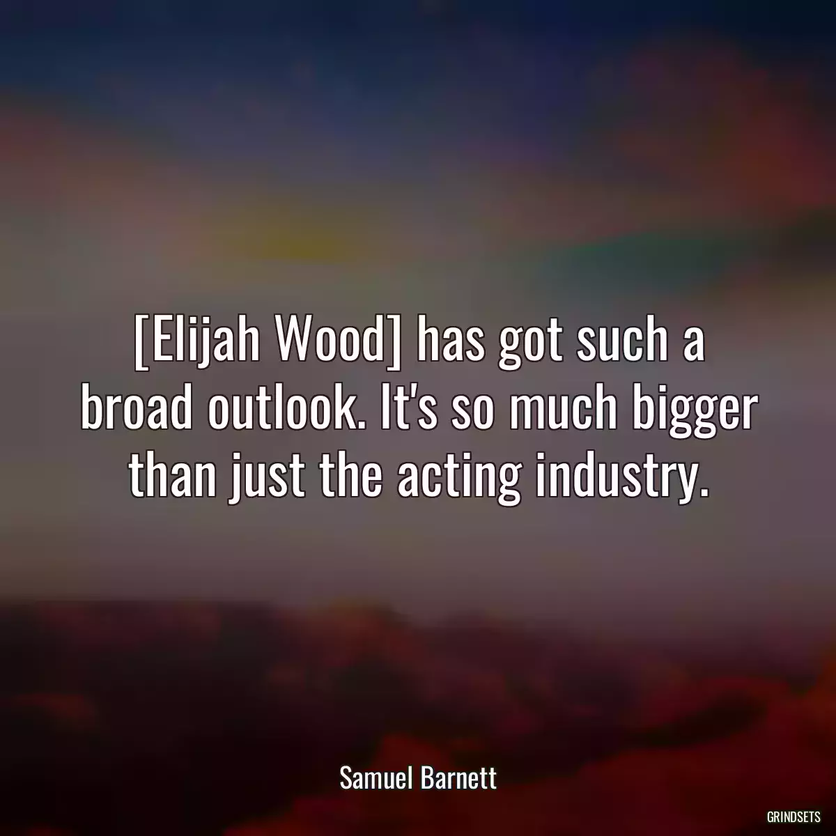 [Elijah Wood] has got such a broad outlook. It\'s so much bigger than just the acting industry.