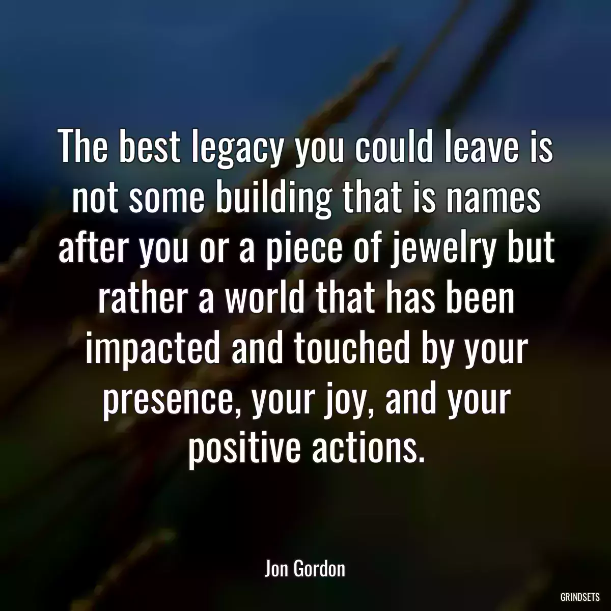 The best legacy you could leave is not some building that is names after you or a piece of jewelry but rather a world that has been impacted and touched by your presence, your joy, and your positive actions.